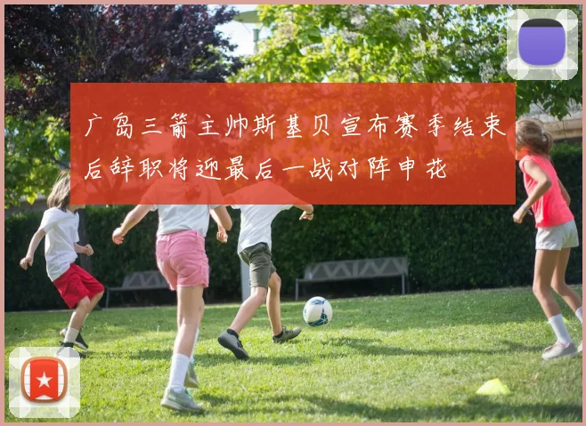 广岛三箭主帅斯基贝宣布赛季结束后辞职将迎最后一战对阵申花
