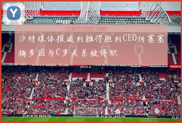 沙特媒体报道利雅得胜利CEO何塞塞梅多因与C罗关系被停职