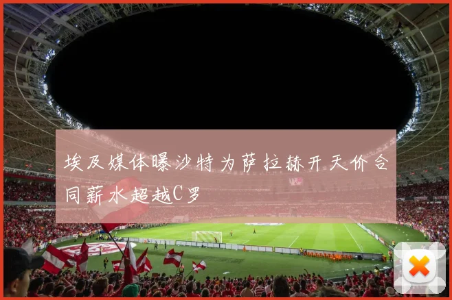 埃及媒体曝沙特为萨拉赫开天价合同薪水超越C罗