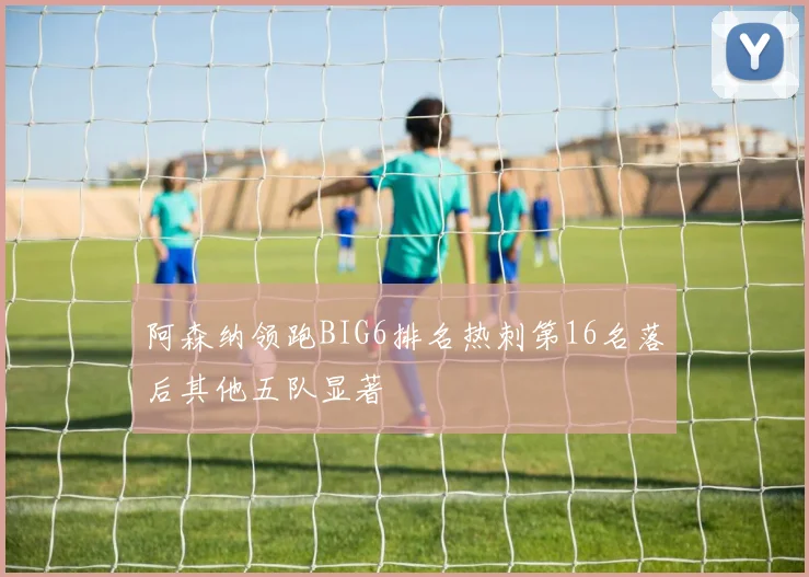 阿森纳领跑BIG6排名热刺第16名落后其他五队显著
