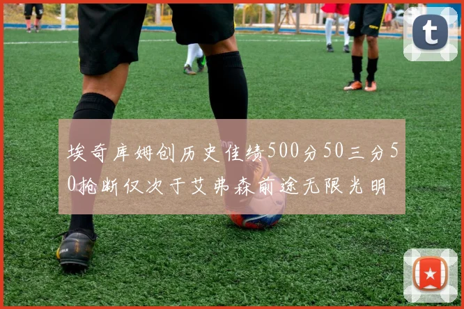 埃奇库姆创历史佳绩500分50三分50抢断仅次于艾弗森前途无限光明