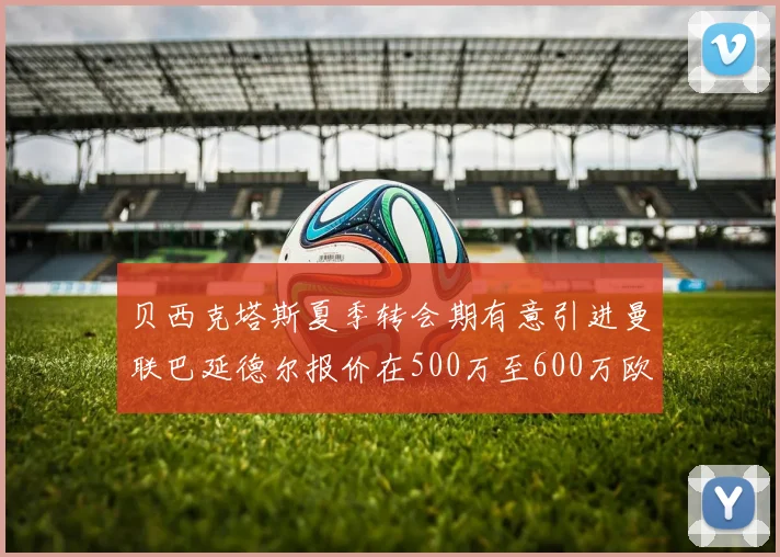 贝西克塔斯夏季转会期有意引进曼联巴延德尔报价在500万至600万欧元之间