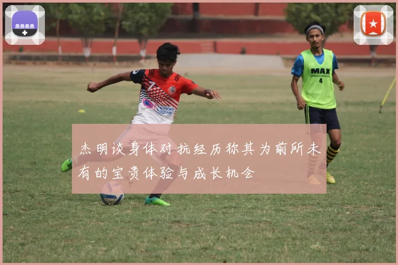 杰明谈身体对抗经历称其为前所未有的宝贵体验与成长机会