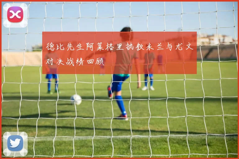 德比先生阿莱格里执教米兰与尤文对决战绩回顾
