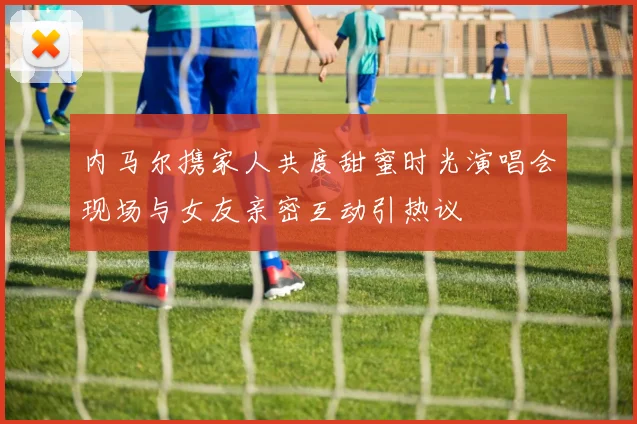 内马尔携家人共度甜蜜时光演唱会现场与女友亲密互动引热议