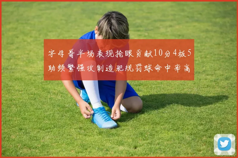 字母哥半场表现抢眼贡献10分4板5助频繁强攻制造犯规罚球命中率高