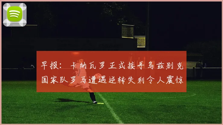 早报：卡纳瓦罗正式接手乌兹别克国家队罗马遭遇逆转失利令人震惊