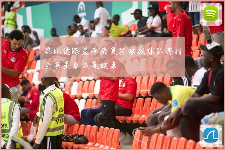 恩比德膝盖疼痛复发缺战球队期待全明星后恢复健康