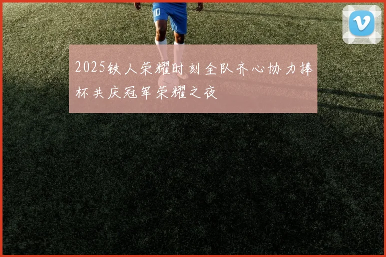 2025铁人荣耀时刻全队齐心协力捧杯共庆冠军荣耀之夜